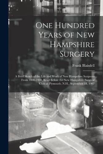 Cover image for One Hundred Years of New Hampshire Surgery: a Brief Sketch of the Life and Work of New Hampshire Surgeons From 1800-1900, Read Before the New Hampshire Surgical Club at Plymouth, N.H., September 18, 1907