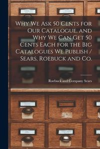 Cover image for Why we ask 50 Cents for our Catalogue, and why we can get 50 Cents Each for the big Catalogues we Publish / Sears, Roebuck and Co.