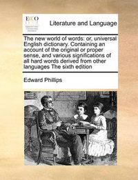 Cover image for The New World of Words: Or, Universal English Dictionary. Containing an Account of the Original or Proper Sense, and Various Significations of All Hard Words Derived from Other Languages the Sixth Edition