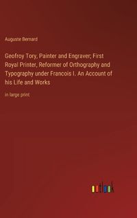 Cover image for Geofroy Tory, Painter and Engraver; First Royal Printer, Reformer of Orthography and Typography under Francois I. An Account of his Life and Works