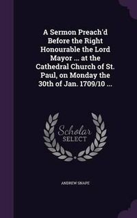 Cover image for A Sermon Preach'd Before the Right Honourable the Lord Mayor ... at the Cathedral Church of St. Paul, on Monday the 30th of Jan. 1709/10 ...