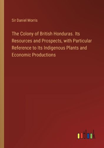 The Colony of British Honduras. Its Resources and Prospects, with Particular Reference to Its Indigenous Plants and Economic Productions