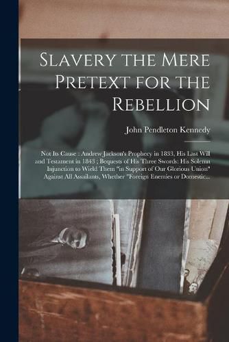 Cover image for Slavery the Mere Pretext for the Rebellion; Not Its Cause: Andrew Jackson's Prophecy in 1833, His Last Will and Testament in 1843; Bequests of His Three Swords: His Solemn Injunction to Wield Them in Support of Our Glorious Union Against All...