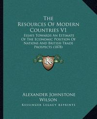 Cover image for The Resources of Modern Countries V1: Essays Towards an Estimate of the Economic Position of Nations and British Trade Prospects (1878)