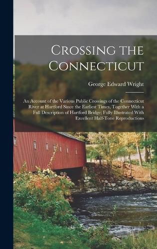 Cover image for Crossing the Connecticut; an Account of the Various Public Crossings of the Connecticut River at Hartford Since the Earliest Times, Together With a Full Description of Hartford Bridge; Fully Illustrated With Excellent Half-tone Reproductions