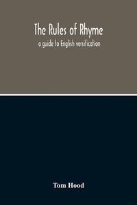 Cover image for The Rules Of Rhyme; A Guide To English Versification. With A Compendious Dictionary Of Rhymes, An Examination Of Classical Measures, And Comments Upon Burlesque, Comic Verse, And Song-Writing