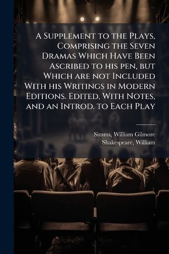 Cover image for A Supplement to the Plays, Comprising the Seven Dramas Which Have Been Ascribed to His Pen, But Which Are Not Included with His Writings in Modern Editions. Edited, with Notes, and an Introd. to Each Play