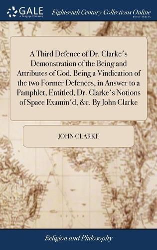 A Third Defence of Dr. Clarke's Demonstration of the Being and Attributes of God. Being a Vindication of the two Former Defences, in Answer to a Pamphlet, Entitled, Dr. Clarke's Notions of Space Examin'd, &c. By John Clarke