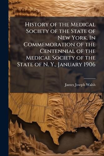 Cover image for History of the Medical Society of the State of New York. in Commemoration of the Centennial of the Medical Society of the State of N. Y., January 1906