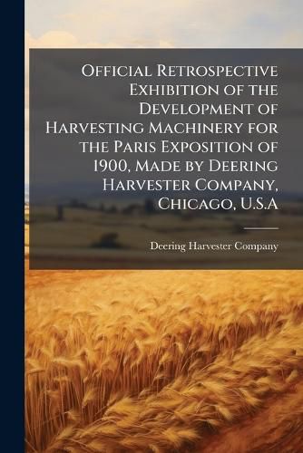 Cover image for Official Retrospective Exhibition of the Development of Harvesting Machinery for the Paris Exposition of 1900, Made by Deering Harvester Company, Chicago, U.S.A