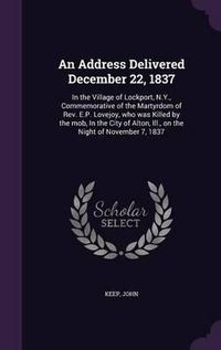 Cover image for An Address Delivered December 22, 1837: In the Village of Lockport, N.Y., Commemorative of the Martyrdom of REV. E.P. Lovejoy, Who Was Killed by the Mob, in the City of Alton, Ill., on the Night of November 7, 1837