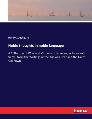 Noble thoughts in noble language: A Collection of Wise and Virtuous Utterances, in Prose and Verse, from the Writings of the Known Great and the Great Unknown