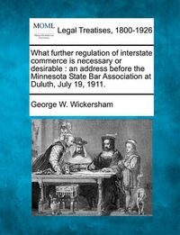 Cover image for What Further Regulation of Interstate Commerce Is Necessary or Desirable: An Address Before the Minnesota State Bar Association at Duluth, July 19, 1911.