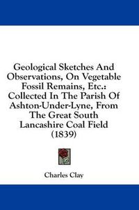 Cover image for Geological Sketches and Observations, on Vegetable Fossil Remains, Etc.: Collected in the Parish of Ashton-Under-Lyne, from the Great South Lancashire Coal Field (1839)