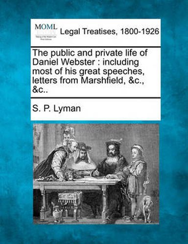 Cover image for The public and private life of Daniel Webster: including most of his great speeches, letters from Marshfield, &c., &c..