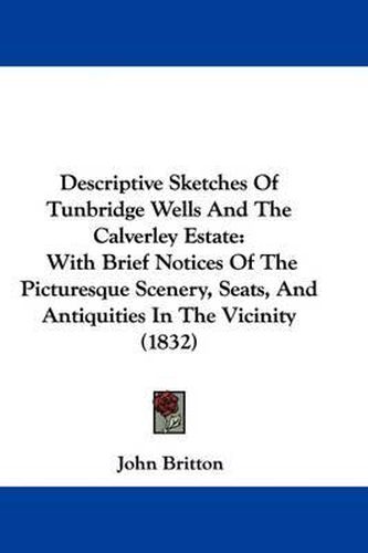 Descriptive Sketches Of Tunbridge Wells And The Calverley Estate: With Brief Notices Of The Picturesque Scenery, Seats, And Antiquities In The Vicinity (1832)