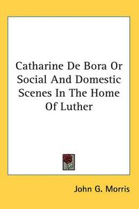 Cover image for Catharine De Bora Or Social And Domestic Scenes In The Home Of Luther