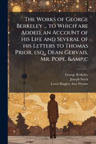 Cover image for The Works of George Berkeley ... to Which Are Added, an Account of His Life and Several of His Letters to Thomas Prior, Esq., Dean Gervais, Mr. Pope, &C