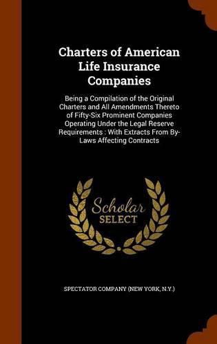 Charters of American Life Insurance Companies: Being a Compilation of the Original Charters and All Amendments Thereto of Fifty-Six Prominent Companies Operating Under the Legal Reserve Requirements: With Extracts from By-Laws Affecting Contracts