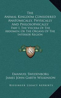 Cover image for The Animal Kingdom Considered Anatomically, Physically and Philosophically: Part I, the Viscera of the Abdomen; Or the Organs of the Interior Region