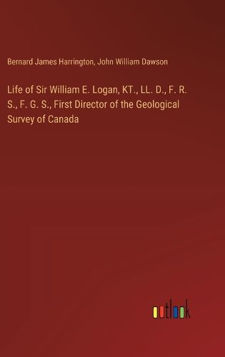 Life of Sir William E. Logan, KT., LL. D., F. R. S., F. G. S., First Director of the Geological Survey of Canada