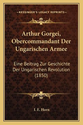 Arthur Gorgei, Obercommandant Der Ungarischen Armee: Eine Beitrag Zur Geschichte Der Ungarischen Revolution (1850)