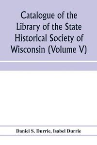 Cover image for Catalogue of the Library of the State Historical Society of Wisconsin (Volume V)