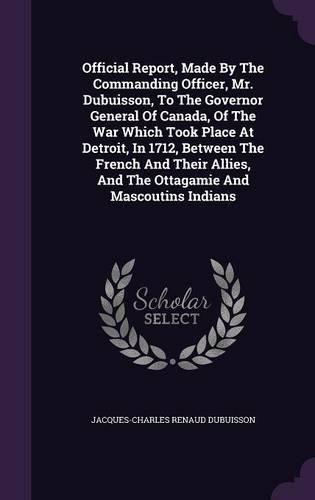 Official Report, Made by the Commanding Officer, Mr. Dubuisson, to the Governor General of Canada, of the War Which Took Place at Detroit, in 1712, Between the French and Their Allies, and the Ottagamie and Mascoutins Indians