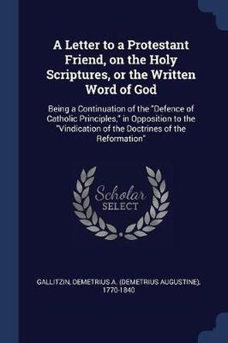 Cover image for A Letter to a Protestant Friend, on the Holy Scriptures, or the Written Word of God: Being a Continuation of the Defence of Catholic Principles, in Opposition to the Vindication of the Doctrines of the Reformation