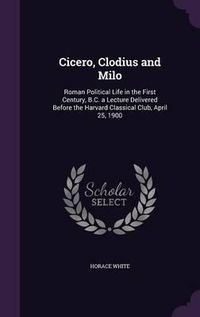 Cover image for Cicero, Clodius and Milo: Roman Political Life in the First Century, B.C. a Lecture Delivered Before the Harvard Classical Club, April 25, 1900