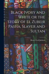Cover image for Black Ivory and White or the Story of el Zubeir Pasha, Slaver and Sultan