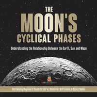 Cover image for The Moon's Cyclical Phases: Understanding the Relationship Between the Earth, Sun and Moon Astronomy Beginners' Guide Grade 4 Children's Astronomy & Space Books