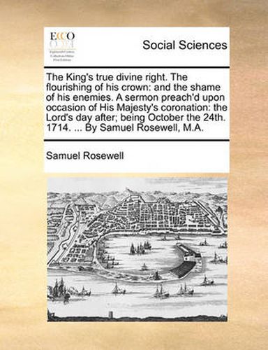 Cover image for The King's True Divine Right. the Flourishing of His Crown: And the Shame of His Enemies. a Sermon Preach'd Upon Occasion of His Majesty's Coronation: The Lord's Day After; Being October the 24th. 1714. ... by Samuel Rosewell, M.A.