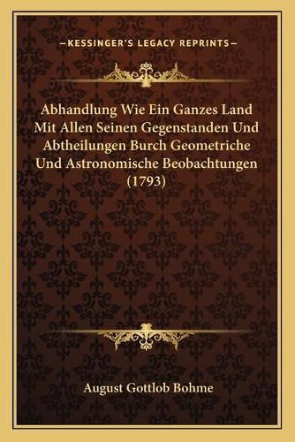 Cover image for Abhandlung Wie Ein Ganzes Land Mit Allen Seinen Gegenstanden Und Abtheilungen Burch Geometriche Und Astronomische Beobachtungen (1793)