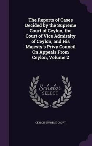 The Reports of Cases Decided by the Supreme Court of Ceylon, the Court of Vice Admiralty of Ceylon, and His Majesty's Privy Council on Appeals from Ceylon, Volume 2