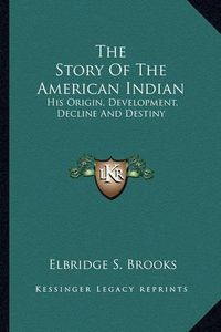 Cover image for The Story of the American Indian: His Origin, Development, Decline and Destiny