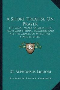 Cover image for A Short Treatise on Prayer: The Great Means of Obtaining from God Eternal Salvation and All the Graces of Which We Stand in Need