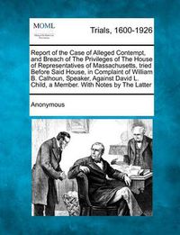 Cover image for Report of the Case of Alleged Contempt, and Breach of the Privileges of the House of Representatives of Massachusetts, Tried Before Said House, in Complaint of William B. Calhoun, Speaker, Against David L. Child, a Member. with Notes by the Latter