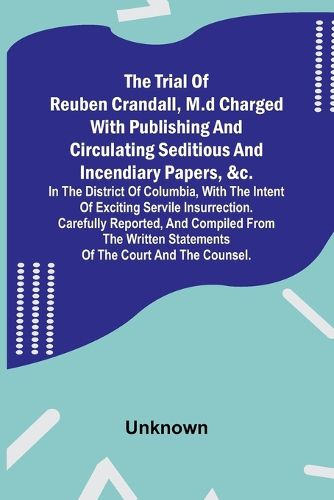 The Trial of Reuben Crandall, M.D Charged with Publishing and Circulating Seditious and Incendiary Papers, &c. in the District of Columbia, with the Intent of Exciting Servile Insurrection. Carefully Reported, and Compiled from the Written Statements of the Co