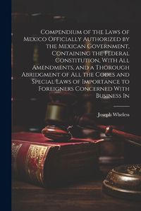 Cover image for Compendium of the Laws of Mexico Officially Authorized by the Mexican Government, Containing the Federal Constitution, With all Amendments, and a Thorough Abridgment of all the Codes and Special Laws of Importance to Foreigners Concerned With Business In