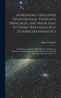 Cover image for Astronomy Explained Upon Sir Isaac Newton's Principles, and Made Easy to Those Who Have Not Studied Mathematics