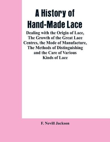 Cover image for A History Of Hand-made Lace: Dealing With The Origin Of Lace, The Growth Of The Great Lace Centres, The Mode Of Manufacture, The Methods Of Distinguishing And The Care Of Various Kinds Of Lace