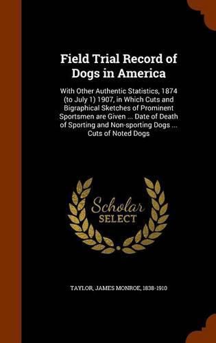 Cover image for Field Trial Record of Dogs in America: With Other Authentic Statistics, 1874 (to July 1) 1907, in Which Cuts and Bigraphical Sketches of Prominent Sportsmen Are Given ... Date of Death of Sporting and Non-Sporting Dogs ... Cuts of Noted Dogs