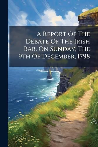 Cover image for A Report Of The Debate Of The Irish Bar, On Sunday, The 9th Of December, 1798