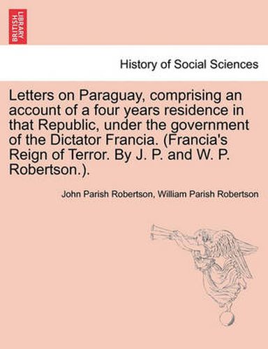 Cover image for Letters on Paraguay, Comprising an Account of a Four Years Residence in That Republic, Under the Government of the Dictator Francia. (Francia's Reign of Terror. by J. P. and W. P. Robertson.).