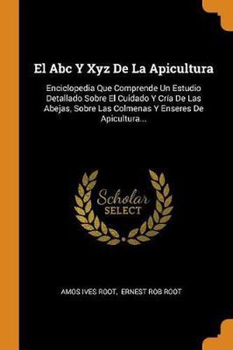 El Abc Y Xyz De La Apicultura: Enciclopedia Que Comprende Un Estudio Detallado Sobre El Cuidado Y Cr a De Las Abejas, Sobre Las Colmenas Y Enseres De Apicultura...