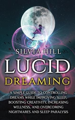 Lucid Dreaming: A Simple Guide to Controlling Dreams While Improving Sleep, Boosting Creativity, Increasing Wellness, and Overcoming Nightmares and Sleep Paralysis