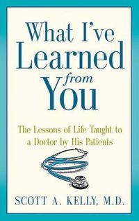 Cover image for What I've Learned from You: The Lessons of Life Taught to a Doctor by His Patients