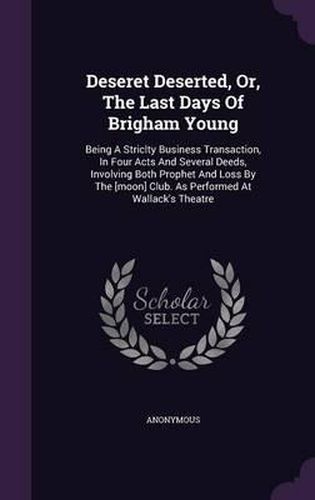 Cover image for Deseret Deserted, Or, the Last Days of Brigham Young: Being a Striclty Business Transaction, in Four Acts and Several Deeds, Involving Both Prophet and Loss by the [Moon] Club. as Performed at Wallack's Theatre