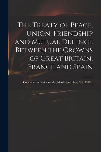 Cover image for The Treaty of Peace, Union, Friendship and Mutual Defence Between the Crowns of Great Britain, France and Spain: Concluded at Seville on the 9th of November, N.S. 1729 ..